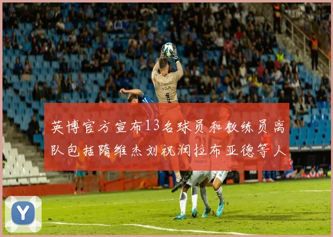 英博官方宣布13名球员和教练员离队包括隋维杰刘祝润拉布亚德等人