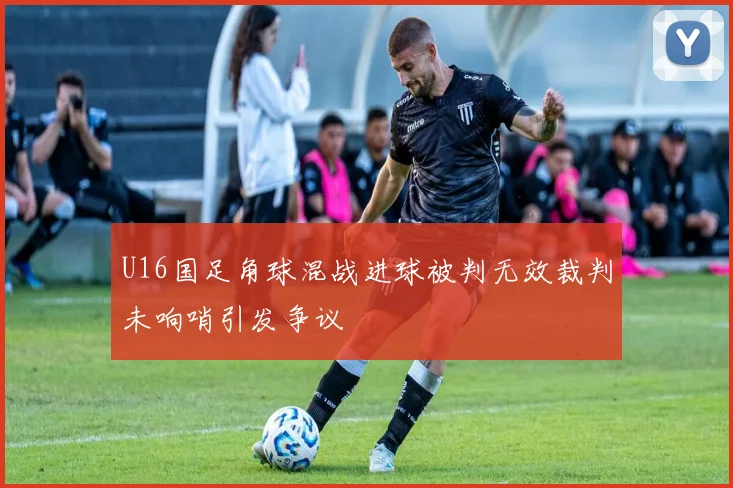 U16国足角球混战进球被判无效裁判未响哨引发争议