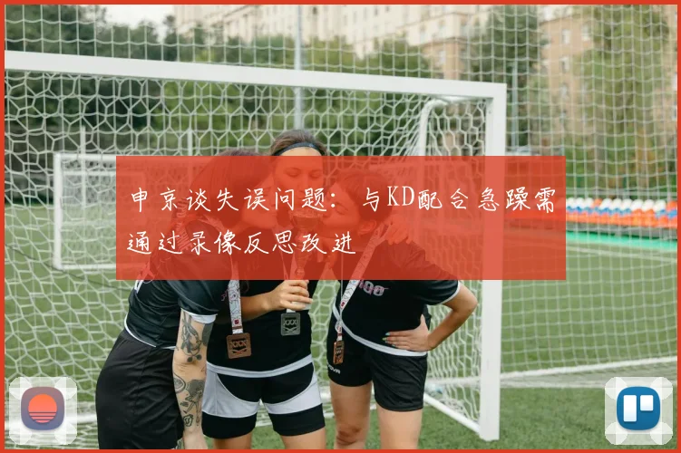 申京谈失误问题：与KD配合急躁需通过录像反思改进