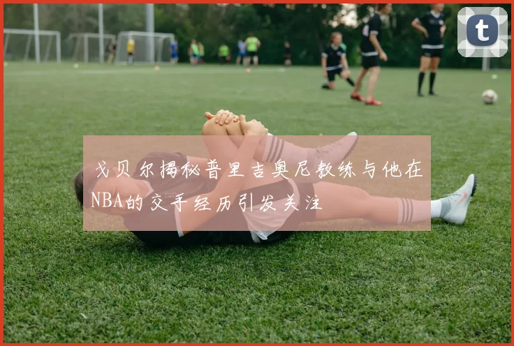戈贝尔揭秘普里吉奥尼教练与他在NBA的交手经历引发关注