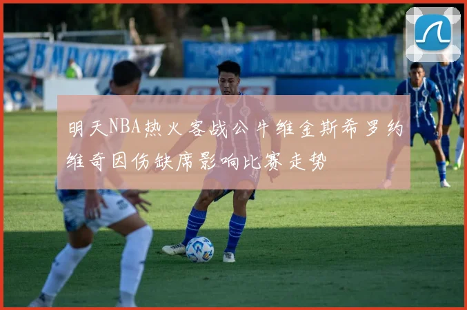 明天NBA热火客战公牛维金斯希罗约维奇因伤缺席影响比赛走势