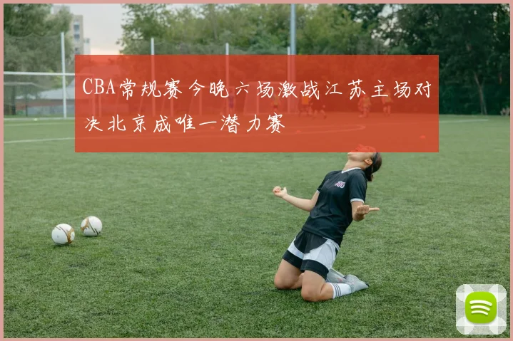 CBA常规赛今晚六场激战江苏主场对决北京成唯一潜力赛