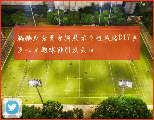 鹈鹕新秀费尔斯展示个性风格DIY克罗心主题球鞋引发关注
