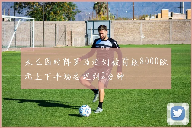 米兰因对阵罗马迟到被罚款8000欧元上下半场各迟到2分钟