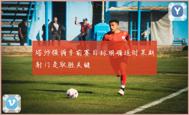 塔帅强调季前赛目标明确适时果断射门是取胜关键