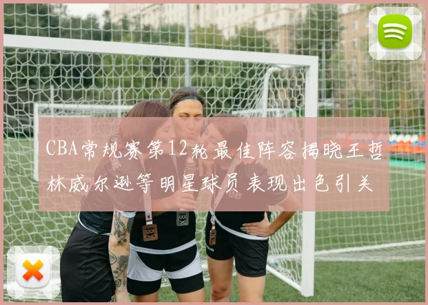 CBA常规赛第12轮最佳阵容揭晓王哲林威尔逊等明星球员表现出色引关注