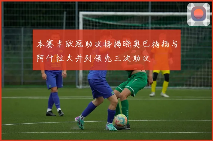 本赛季欧冠助攻榜揭晓奥巴梅扬与阿什拉夫并列领先三次助攻