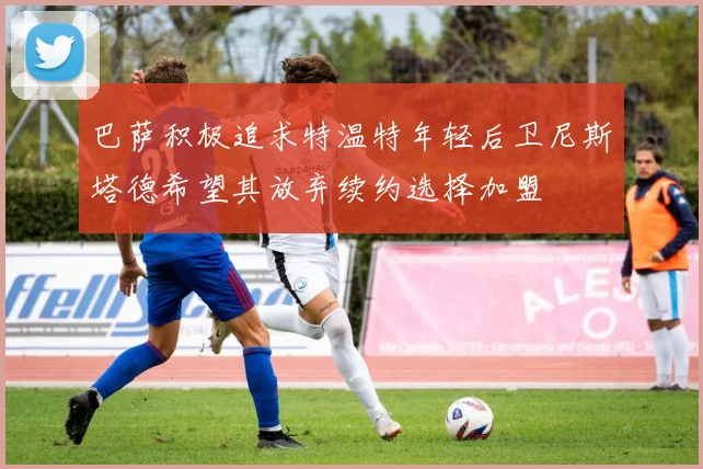 巴萨积极追求特温特年轻后卫尼斯塔德希望其放弃续约选择加盟
