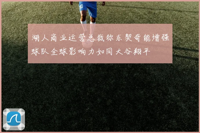湖人商业运营总裁称东契奇能增强球队全球影响力如同大谷翔平