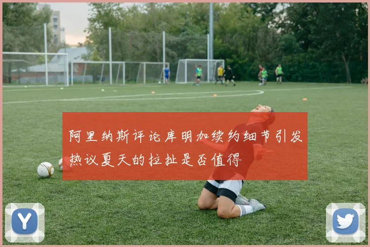 阿里纳斯评论库明加续约细节引发热议夏天的拉扯是否值得