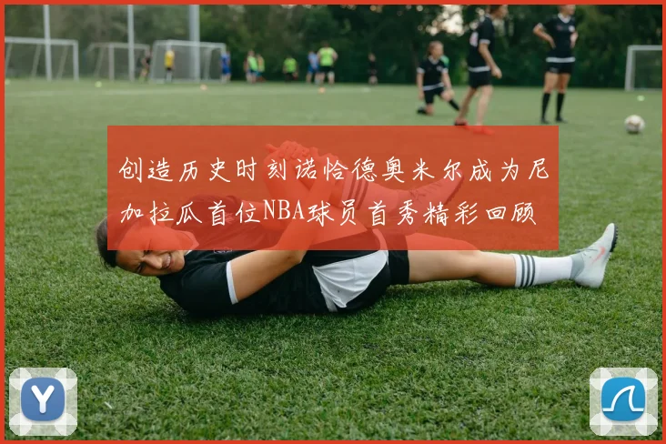 创造历史时刻诺恰德奥米尔成为尼加拉瓜首位NBA球员首秀精彩回顾