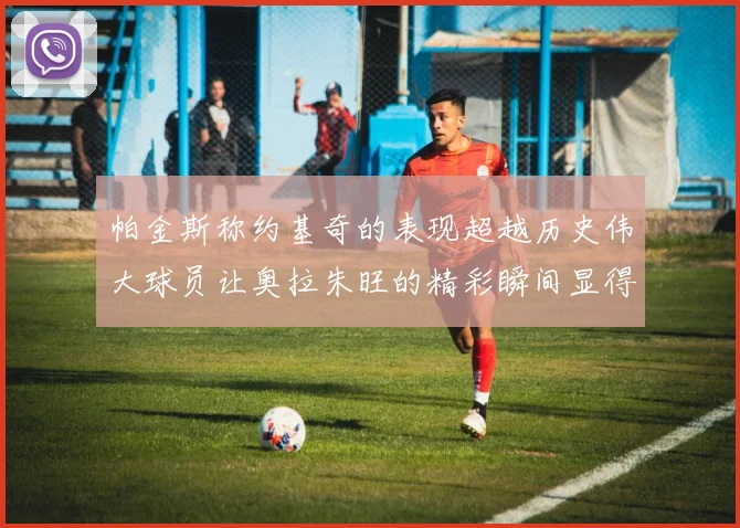 帕金斯称约基奇的表现超越历史伟大球员让奥拉朱旺的精彩瞬间显得平凡