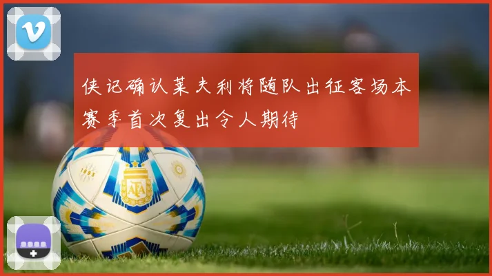 侠记确认莱夫利将随队出征客场本赛季首次复出令人期待
