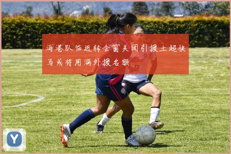 海港队临近转会窗关闭引援土超快马或将用满外援名额