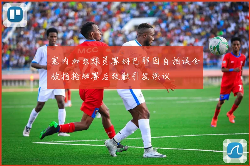 塞内加尔球员赛姆巴耶因自拍误会被指抢劫赛后致歉引发热议
