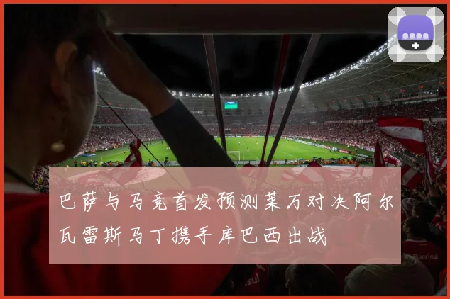 巴萨与马竞首发预测莱万对决阿尔瓦雷斯马丁携手库巴西出战