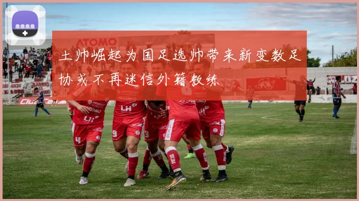 土帅崛起为国足选帅带来新变数足协或不再迷信外籍教练