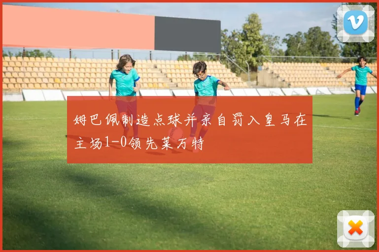 姆巴佩制造点球并亲自罚入皇马在主场1-0领先莱万特