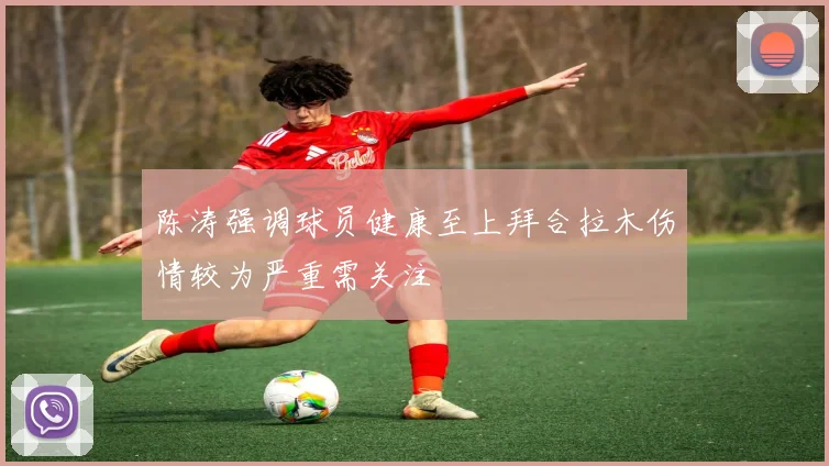 陈涛强调球员健康至上拜合拉木伤情较为严重需关注
