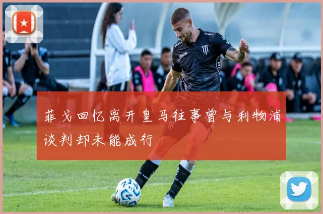 菲戈回忆离开皇马往事曾与利物浦谈判却未能成行