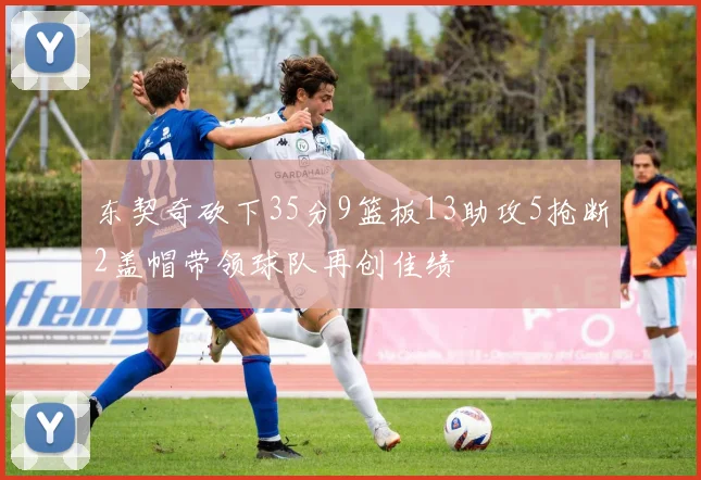 东契奇砍下35分9篮板13助攻5抢断2盖帽带领球队再创佳绩