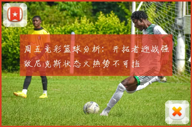 周五竞彩篮球分析：开拓者迎战强敌尼克斯状态火热势不可挡