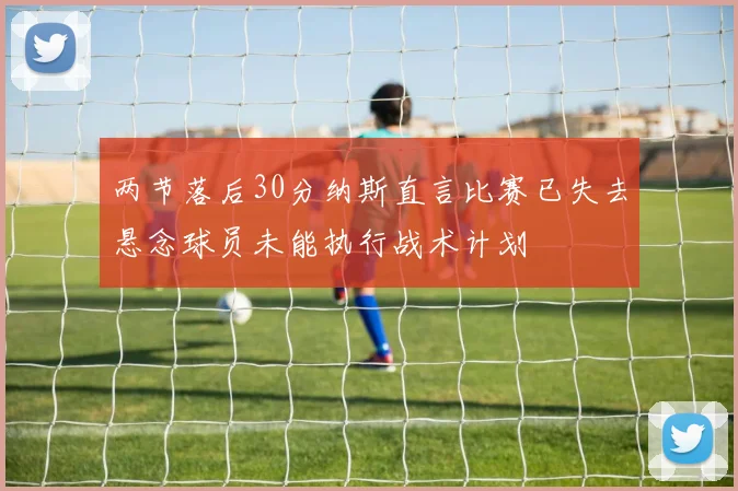 两节落后30分纳斯直言比赛已失去悬念球员未能执行战术计划