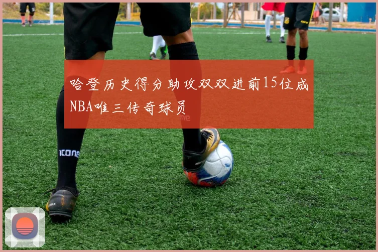 哈登历史得分助攻双双进前15位成NBA唯三传奇球员