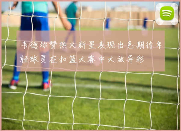 韦德称赞热火新星表现出色期待年轻球员在扣篮大赛中大放异彩