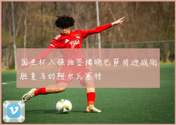 国王杯八强抽签揭晓巴萨将迎战刚胜皇马的阿尔瓦塞特